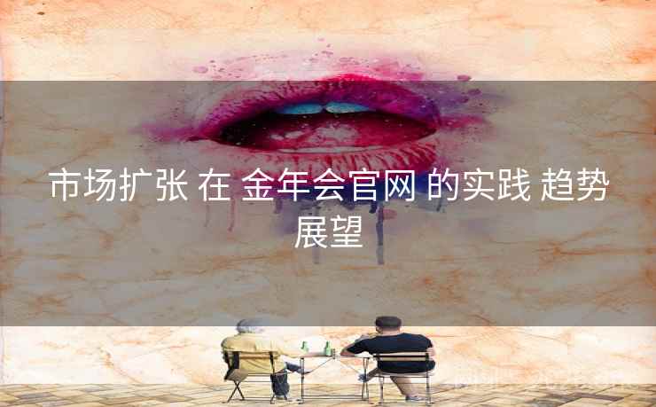 市场扩张 在 金年会官网 的实践 趋势展望 市场扩张 在 金年会官网 的实践 趋势展望
