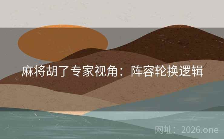 麻将胡了专家视角:阵容轮换逻辑 麻将胡了专家视角:阵容轮换逻辑