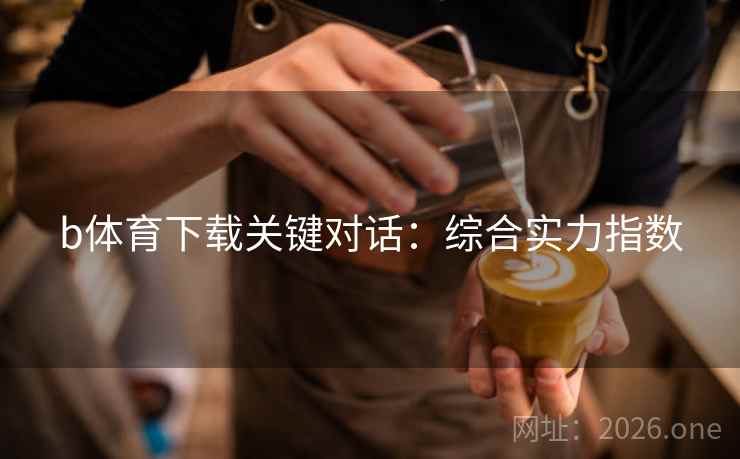 b体育下载关键对话:综合实力指数 b体育下载关键对话:综合实力指数